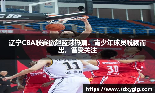 辽宁CBA联赛掀起篮球热潮：青少年球员脱颖而出，备受关注