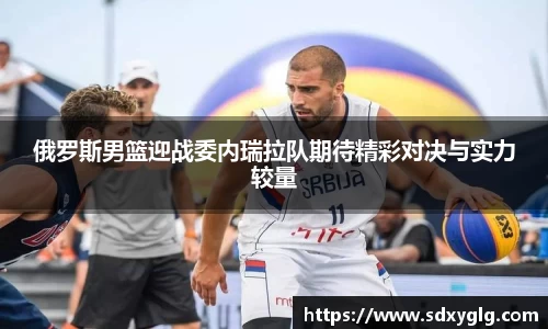 俄罗斯男篮迎战委内瑞拉队期待精彩对决与实力较量
