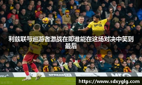 利兹联与巡游者激战在即谁能在这场对决中笑到最后