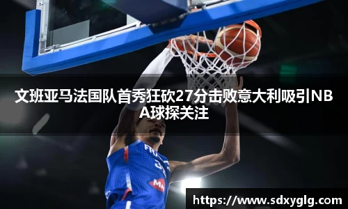 文班亚马法国队首秀狂砍27分击败意大利吸引NBA球探关注