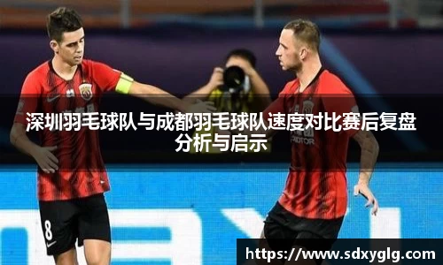 深圳羽毛球队与成都羽毛球队速度对比赛后复盘分析与启示